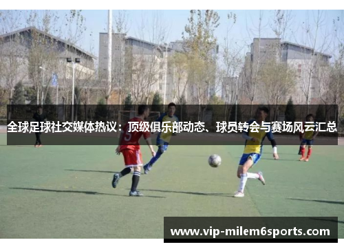 全球足球社交媒体热议：顶级俱乐部动态、球员转会与赛场风云汇总