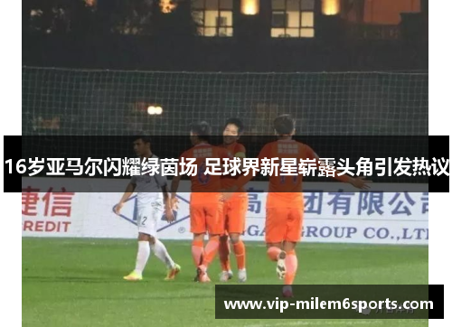 16岁亚马尔闪耀绿茵场 足球界新星崭露头角引发热议