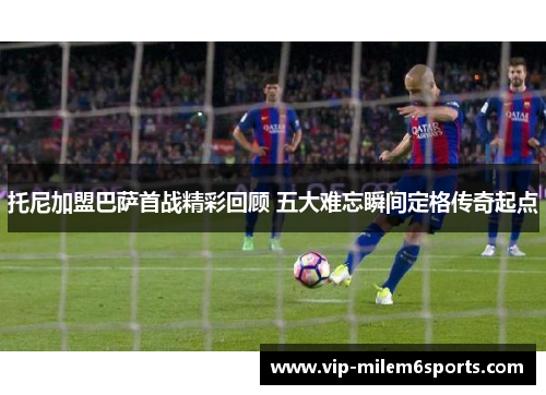 托尼加盟巴萨首战精彩回顾 五大难忘瞬间定格传奇起点