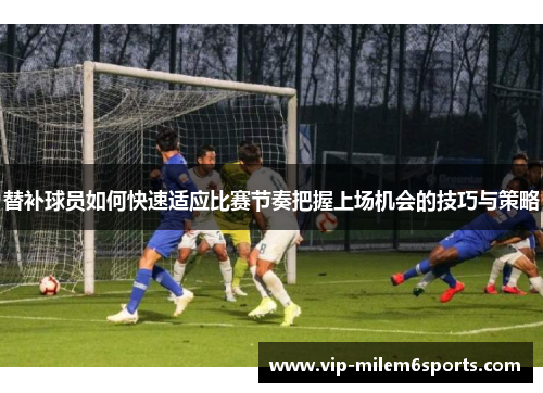 替补球员如何快速适应比赛节奏把握上场机会的技巧与策略
